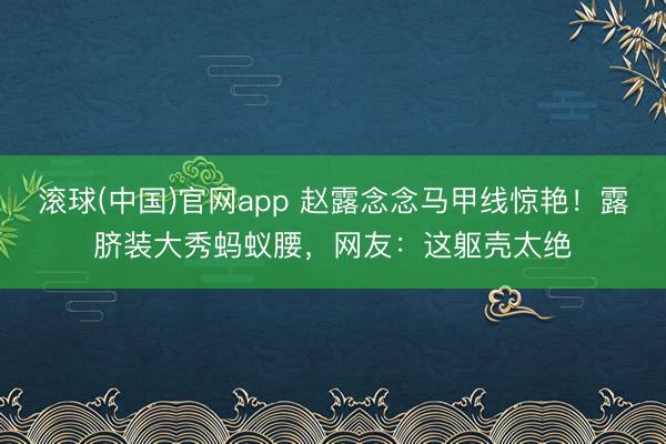 滚球(中国)官网app 赵露念念马甲线惊艳！露脐装大秀蚂蚁腰，网友：这躯壳太绝