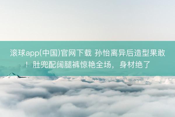 滚球app(中国)官网下载 孙怡离异后造型果敢！肚兜配阔腿裤惊艳全场，身材绝了