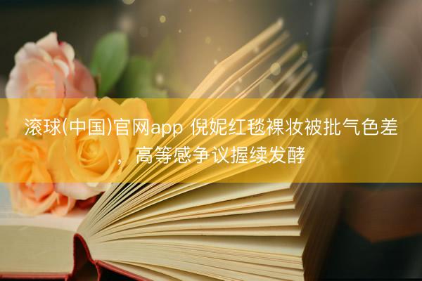 滚球(中国)官网app 倪妮红毯裸妆被批气色差，高等感争议握续发酵