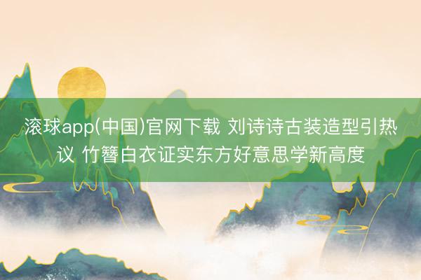 滚球app(中国)官网下载 刘诗诗古装造型引热议 竹簪白衣证实东方好意思学新高度