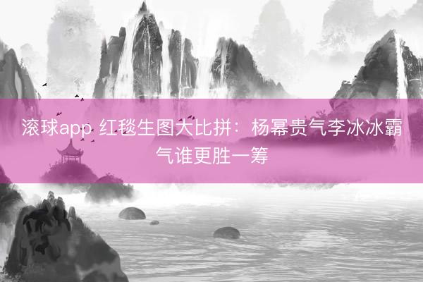 滚球app 红毯生图大比拼：杨幂贵气李冰冰霸气谁更胜一筹