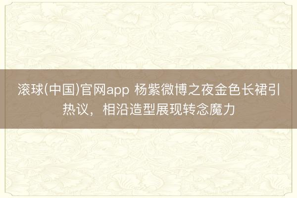 滚球(中国)官网app 杨紫微博之夜金色长裙引热议，相沿造型展现转念魔力