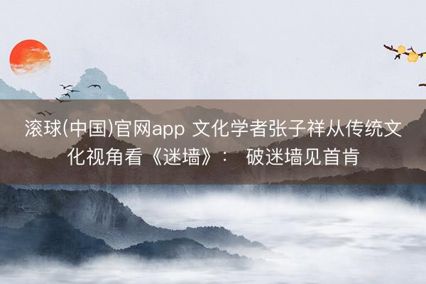 滚球(中国)官网app 文化学者张子祥从传统文化视角看《迷墙》： 破迷墙见首肯