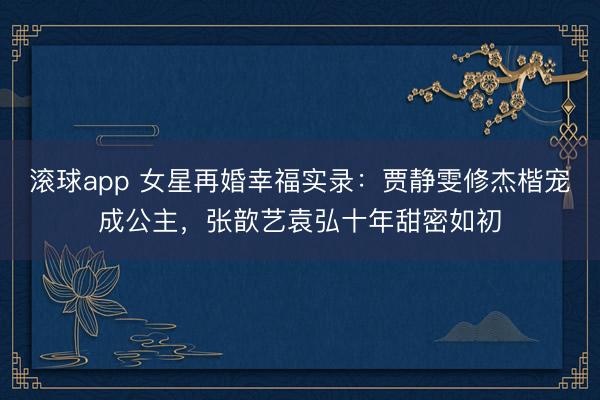 滚球app 女星再婚幸福实录：贾静雯修杰楷宠成公主，张歆艺袁弘十年甜密如初
