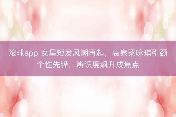 滚球app 女星短发风潮再起,袁泉梁咏琪引颈个性先锋,辨识度飙升成焦点