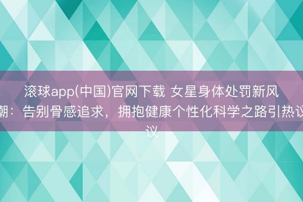 滚球app(中国)官网下载 女星身体处罚新风潮:告别骨感追求,拥抱健康个性化科学之路引热议
