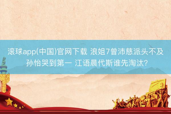 滚球app(中国)官网下载 浪姐7曾沛慈派头不及 孙怡哭到第一 江语晨代斯谁先淘汰?
