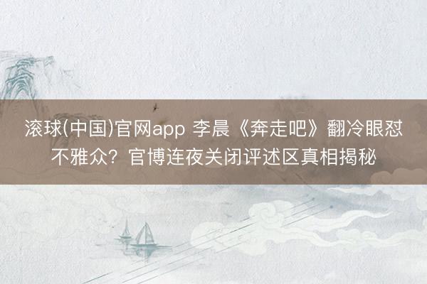 滚球(中国)官网app 李晨《奔走吧》翻冷眼怼不雅众？官博连夜关闭评述区真相揭秘