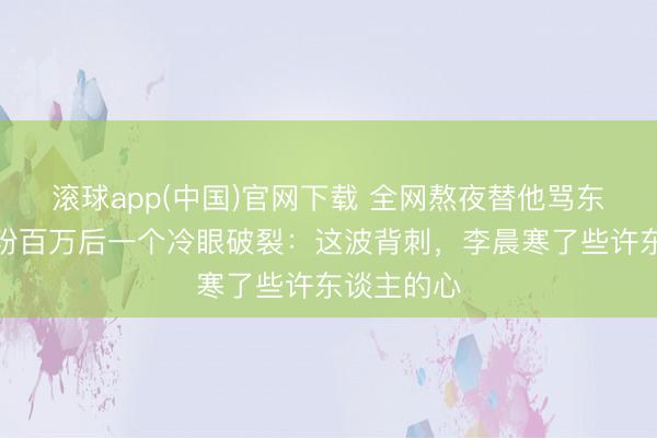 滚球app(中国)官网下载 全网熬夜替他骂东谈主，涨粉百万后一个冷眼破裂：这波背刺，李晨寒了些许东谈主的心