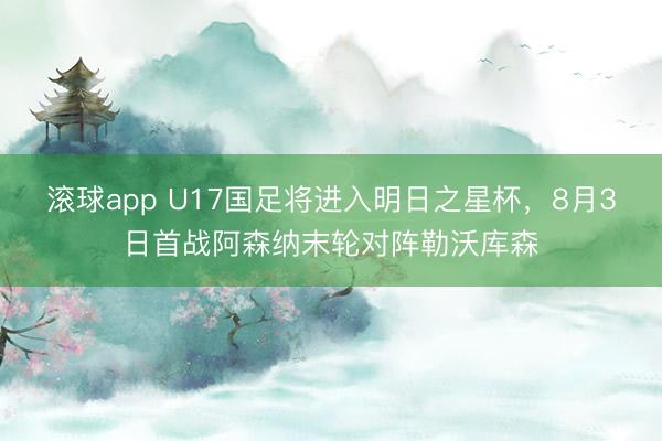 滚球app U17国足将进入明日之星杯，8月3日首战阿森纳末轮对阵勒沃库森
