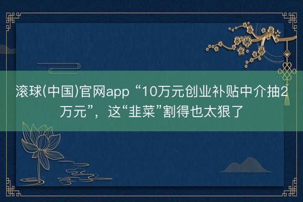 滚球(中国)官网app “10万元创业补贴中介抽2万元”，这“韭菜”割得也太狠了