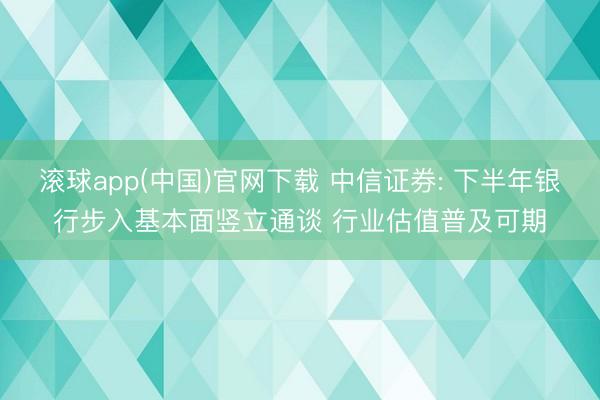 滚球app(中国)官网下载 中信证券: 下半年银行步入基本面竖立通谈 行业估值普及可期