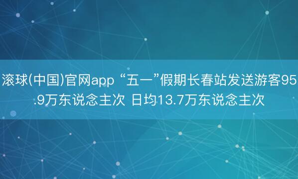 滚球(中国)官网app “五一”假期长春站发送游客95.9万东说念主次 日均13.7万东说念主次