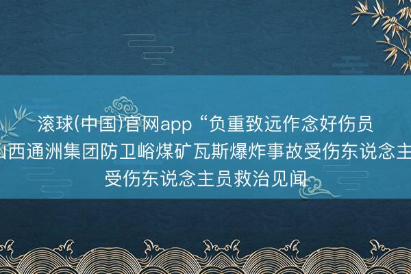滚球(中国)官网app “负重致远作念好伤员救治”——山西通洲集团防卫峪煤矿瓦斯爆炸事故受伤东说念主员救治见闻