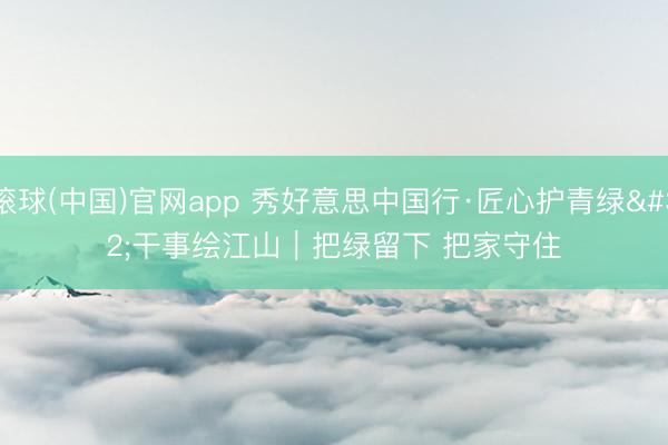 滚球(中国)官网app 秀好意思中国行·匠心护青绿 干事绘江山｜把绿留下 把家守住