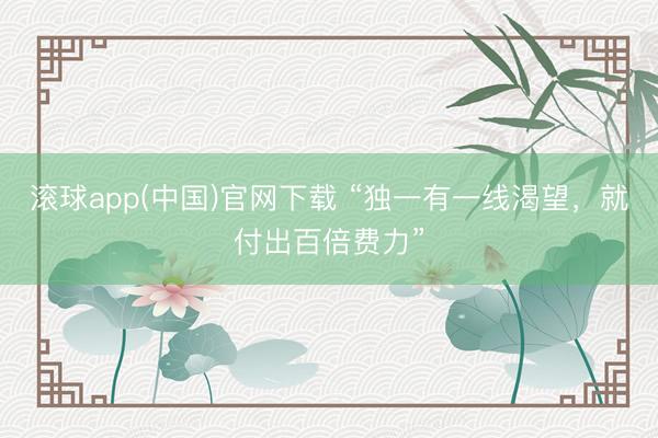 滚球app(中国)官网下载 “独一有一线渴望，就付出百倍费力”