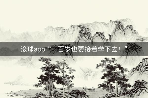 滚球app “一百岁也要接着学下去!”