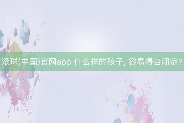 滚球(中国)官网app 什么样的孩子， 容易得自闭症?