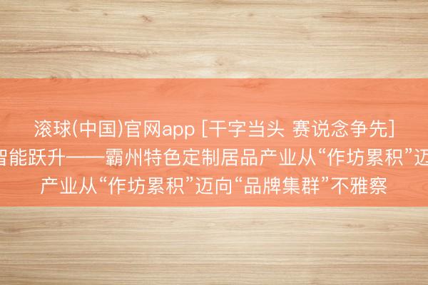 滚球(中国)官网app [干字当头 赛说念争先]圭臬筑基 品牌聚势 智能跃升——霸州特色定制居品产业从“作坊累积”迈向“品牌集群”不雅察
