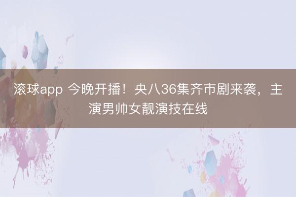 滚球app 今晚开播！央八36集齐市剧来袭，主演男帅女靓演技在线