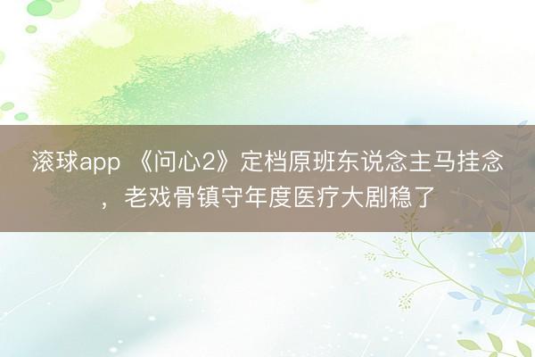 滚球app 《问心2》定档原班东说念主马挂念，老戏骨镇守年度医疗大剧稳了