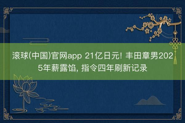 滚球(中国)官网app 21亿日元! 丰田章男2025年薪露馅， 指令四年刷新记录