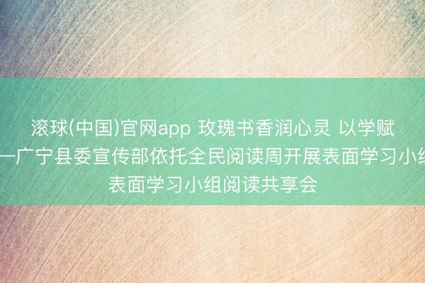 滚球(中国)官网app 玫瑰书香润心灵 以学赋能促担当 ——广宁县委宣传部依托全民阅读周开展表面学习小组阅读共享会