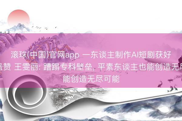 滚球(中国)官网app 一东谈主制作AI短剧获好莱坞盛赞 王雯丽: 蹧蹋专科壁垒， 平素东谈主也能创造无尽可能