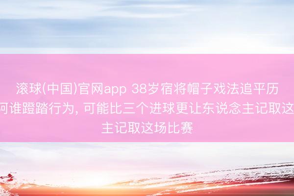 滚球(中国)官网app 38岁宿将帽子戏法追平历史! 但阿谁蹬踏行为， 可能比三个进球更让东说念主记取这场比赛