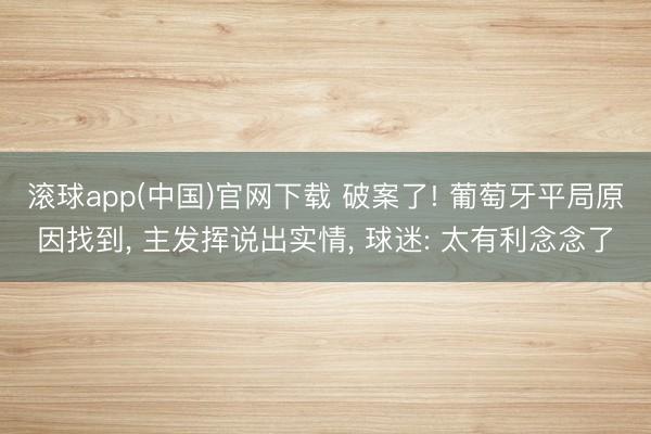 滚球app(中国)官网下载 破案了! 葡萄牙平局原因找到， 主发挥说出实情， 球迷: 太有利念念了
