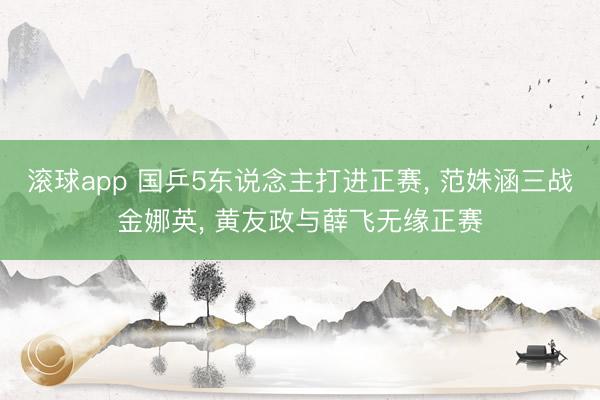 滚球app 国乒5东说念主打进正赛， 范姝涵三战金娜英， 黄友政与薛飞无缘正赛