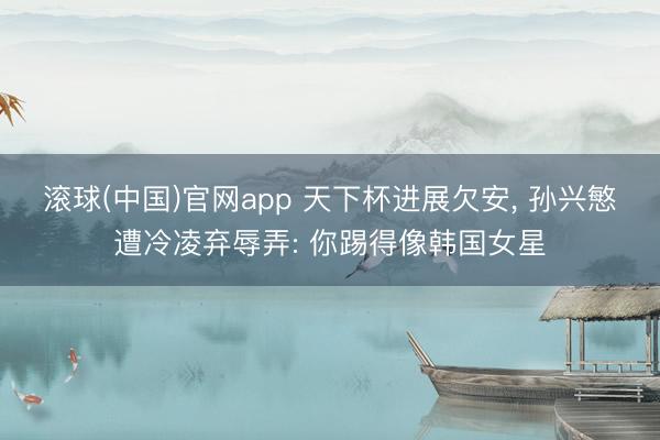 滚球(中国)官网app 天下杯进展欠安, 孙兴慜遭冷凌弃辱弄: 你踢得像韩国女星