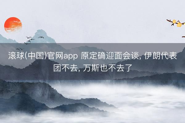 滚球(中国)官网app 原定确迎面会谈， 伊朗代表团不去， 万斯也不去了