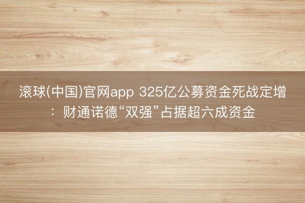 滚球(中国)官网app 325亿公募资金死战定增：财通诺德“双强”占据超六成资金