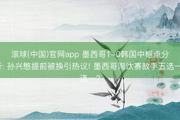 滚球(中国)官网app 墨西哥1-0韩国中枢点分析: 孙兴慜提前被换引热议! 墨西哥淘汰赛敌手五选一?