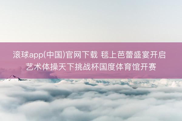 滚球app(中国)官网下载 毯上芭蕾盛宴开启 艺术体操天下挑战杯国度体育馆开赛
