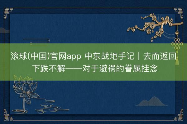 滚球(中国)官网app 中东战地手记|去而返回 下跌不解——对于避祸的眷属挂念