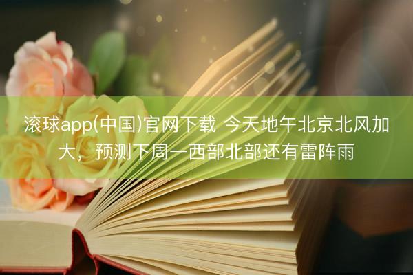 滚球app(中国)官网下载 今天地午北京北风加大,预测下周一西部北部还有雷阵雨
